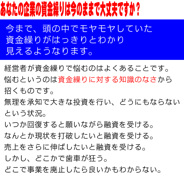 あなたの企業の資金繰り今のままで大丈夫ですか？今まで、頭の中でモヤモヤしていた資金繰りがはっきりとわかり見えるようなります。経営者が資金繰りで悩むのはよくあることです。悩むというのは資金繰りに対する知識のなさから招くものです。
無理を承知で大きな投資を行い、どうにもならない
という状況。
いつか回復すると願いながら融資を受ける。
なんとか現状を打破したいと融資を受ける。
売上をさらに伸ばしたいと融資を受ける。
しかし、どこかで歯車が狂う。
どこで事業を廃止したら良いかもわからない。